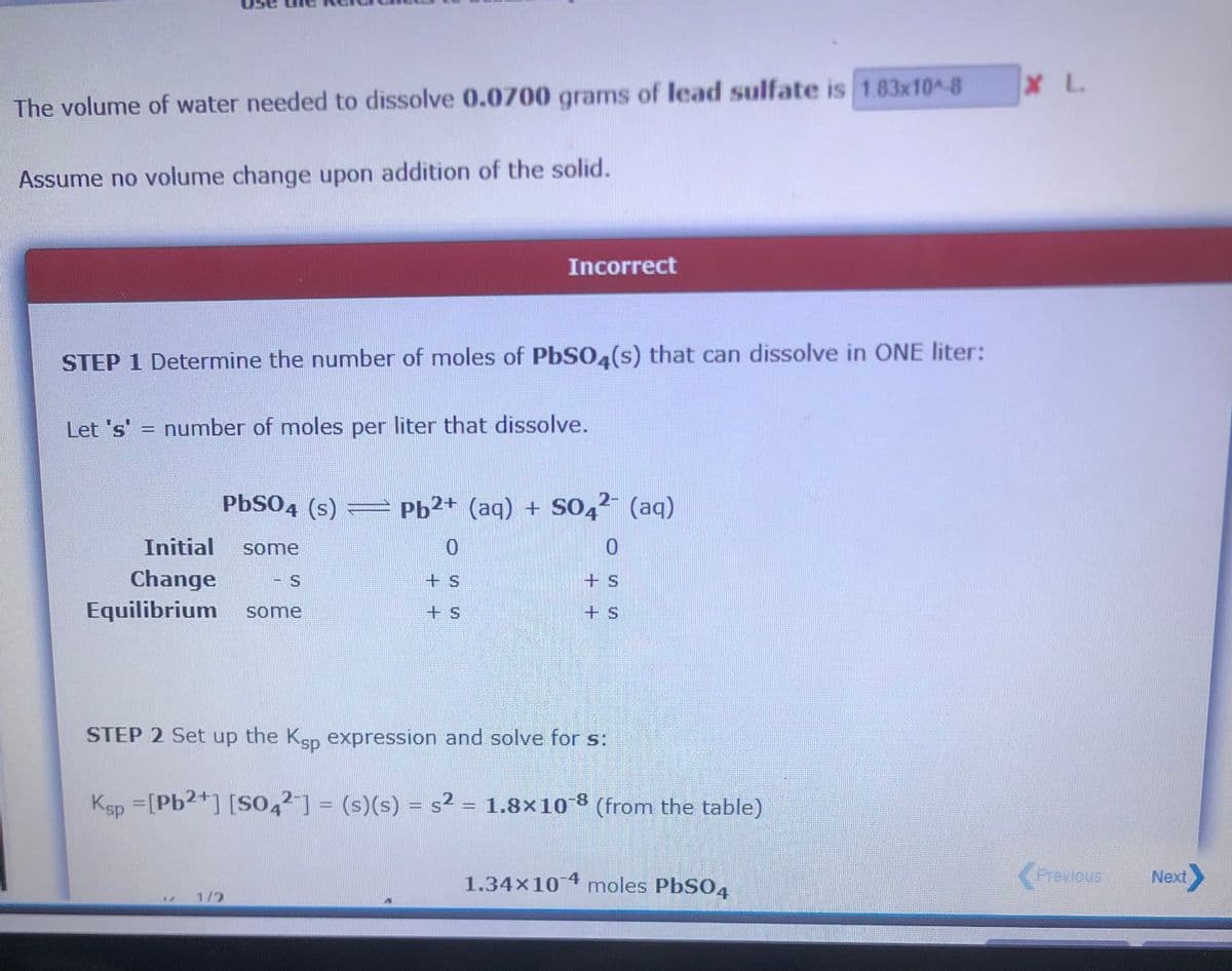 xL.
The volume of water needed to dissolve 0.0700 grams of lead sulfate is 183x10^-8
Assume no volume change upon addition of the solid.
Incorrect
STEP 1 Determine the number of moles of PBSO4(s) that can dissolve in ONE liter:
Let 's' = number of moles per liter that dissolve.
%3D
PBSO4 (s)
= Pb2+ (aq) + SO,²- (aq)
Initial
some
Change
+ S
Equilibrium
some
+ s
+ s
STEP 2 Set up the Ksp expression and solve for s:
Ksp =[Pb2+] [So,2] = (s)(s) = s? = 1.8×108 (from the table)
1.34x104 moles PbSO4
Previous.
Next
1/2
