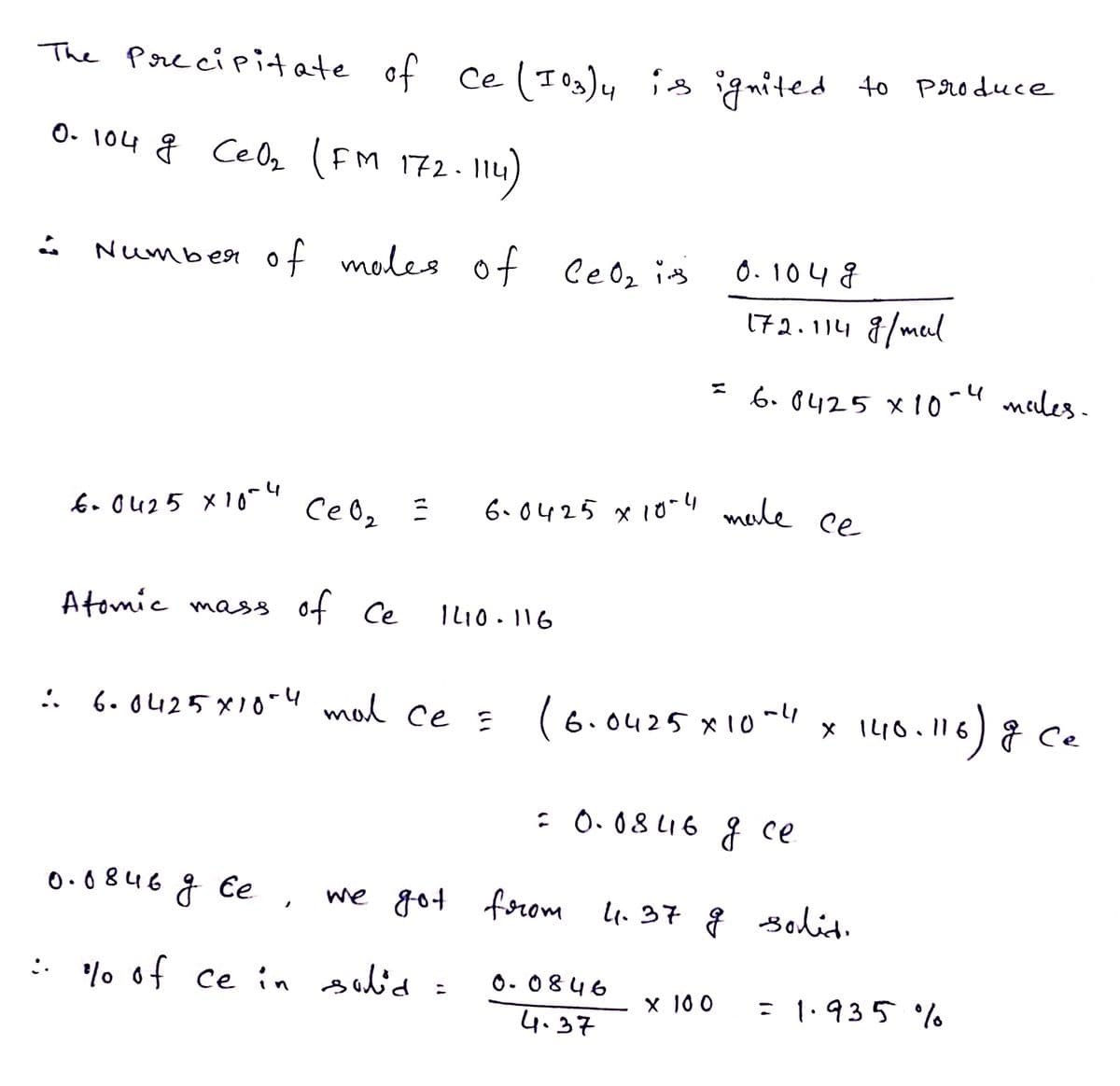 The Porecipitate of ce( Iog)y i ignited 40 Produce
4
O- 104 g Celz (FM 172.11y
Number of moles of CeOz ins
0. 104 8
172.114 8/mul
* 6. 8425 x10-4 meles.
6. O425 x10"4
CeOz
6.0425 x10-" male ce
Atomic mass of Ce
ILI0. 116
6.0425X10-u mal ce =
(6.0425 x10ml4
x IL10.116) ce
: O. 08 LI6 { ce
0.0846 g Ce ,
we got
forom 4.37 g solid.
: % of ce in sid:
O- 0846
= 1.935 o
X 100
4.37
