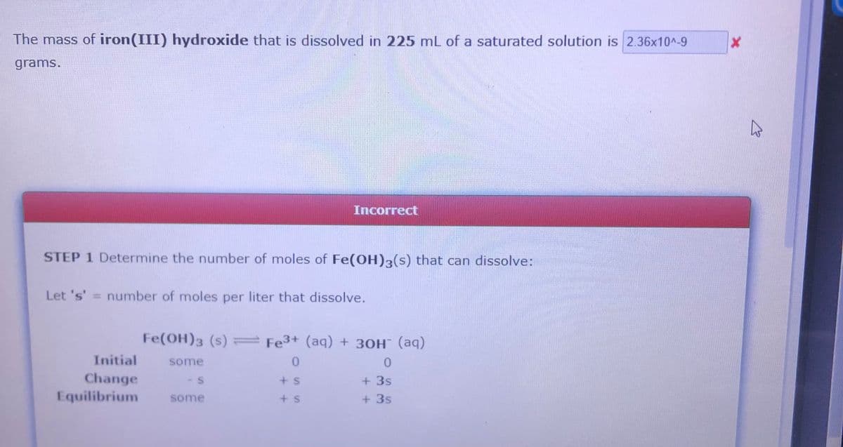 The mass of iron(III) hydroxide that is dissolved in 225 mL of a saturated solution is 2.36x10^-9
grams.
Incorrect
STEP 1 Determine the number of moles of Fe(OH)3(s) that can dissolve:
Let 's' = number of moles per liter that dissolve.
%3D
Fe(OH)3 (s) Fe3+ (aq) + 30H¯ (aq)
Initial
some
Change
Equilibrium
+ 3s
+ 3s
+ s
some
