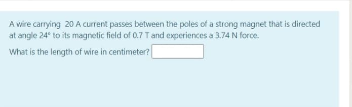 A wire carrying 20 A current passes between the poles of a strong magnet that is directed
at angle 24° to its magnetic field of 0.7 T and experiences a 3.74 N force.
What is the length of wire in centimeter?
