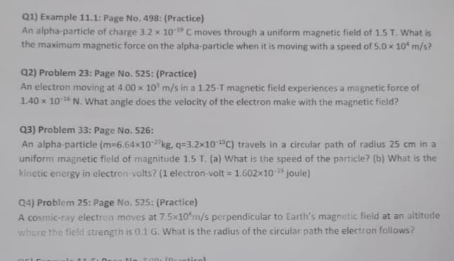 Q1) Example 11.1: Page No. 498: (Practice)
An alpha-particle of charge 3.2 x 10 19 C moves through a uniform magnetic field of 1.5 T. What is
the maximum magnetic force on the alpha-particle when it is moving with a speed of 5.0 x 10 m/s?
Q2) Problem 23: Page No. 525: (Practice)
An electron moving at 4.00 x 10 m/s in a 1.25-T magnetic field experiences a magnetic force of
1.40 x 10 N. What angle does the velocity of the electron make with the magnetic field?
Q3) Problem 33: Page No. 526:
An alpha-particle (m-6.64x10"kg, q=3.2×101°C) travels in a circular path of radius 25 cm in a
uniform magnetic field of magnitude 1.5 T. (a) What is the speed of the particle? (b) What is the
kinetic energy in electron volts? (1 electron-volt = 1.602x10 9 joule)
Q4) Problem 25: Page No. 525: (Practice)
A cosmic-ray electron moves at 7.5x10 m/s perpendicular to Earth's magnetic field at an altitude
where the ficld strength is 0.1 G. What is the radius of the circular path the electron follows?
F00 (Dracticol)
