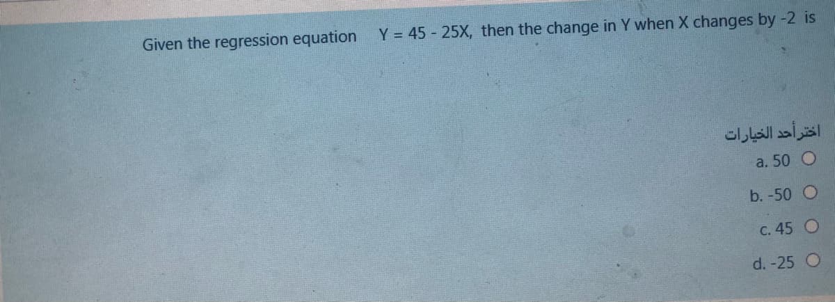 Given the regression equation
Y = 45 - 25X, then the change in Y when X changes by -2 is
اختر أحد الخيارات
a. 50 O
b. -50 O
C. 45 O
d. -25 O
