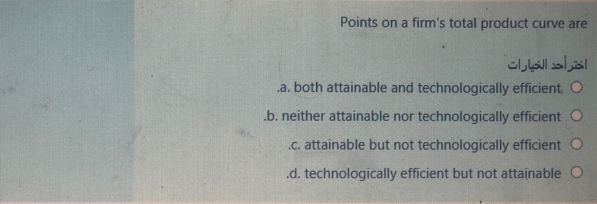 Points on a firm's total product curve are
اختر أحد الخيارات
a. both attainable and technologically efficient O
b. neither attainable nor technologically efficient O
C. attainable but not technologically efficient O
.d. technologically efficient but not attainable O
