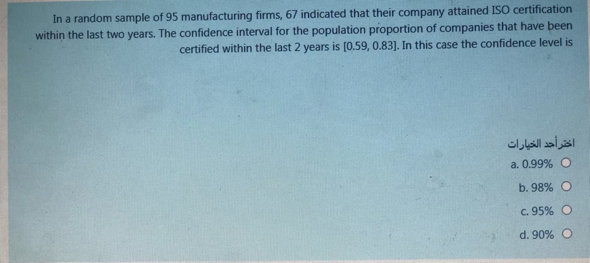 In a random sample of 95 manufacturing firms, 67 indicated that their company attained ISO certification
within the last two years. The confidence interval for the population proportion of companies that have been
certified within the last 2 years is [0.59, 0.83]. In this case the confidence level is
اختر أحد الخيارات
a. 0.99% O
b. 98% O
C. 95%
d. 90%
