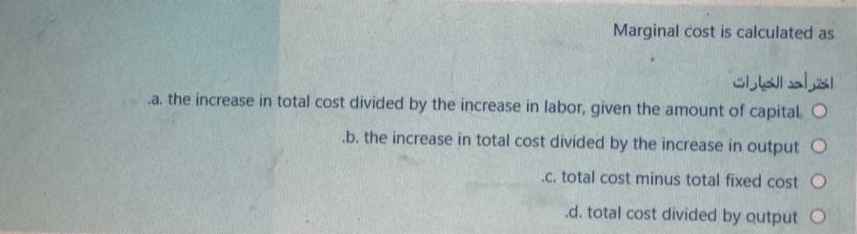 Marginal cost is calculated as
اختر أحد الخيارات
.a. the increase in total cost divided by the increase in labor, given the amount of capital O
.b. the increase in total cost divided by the increase in output O
.C. total cost minus total fixed cost O
.d. total cost divided by output
