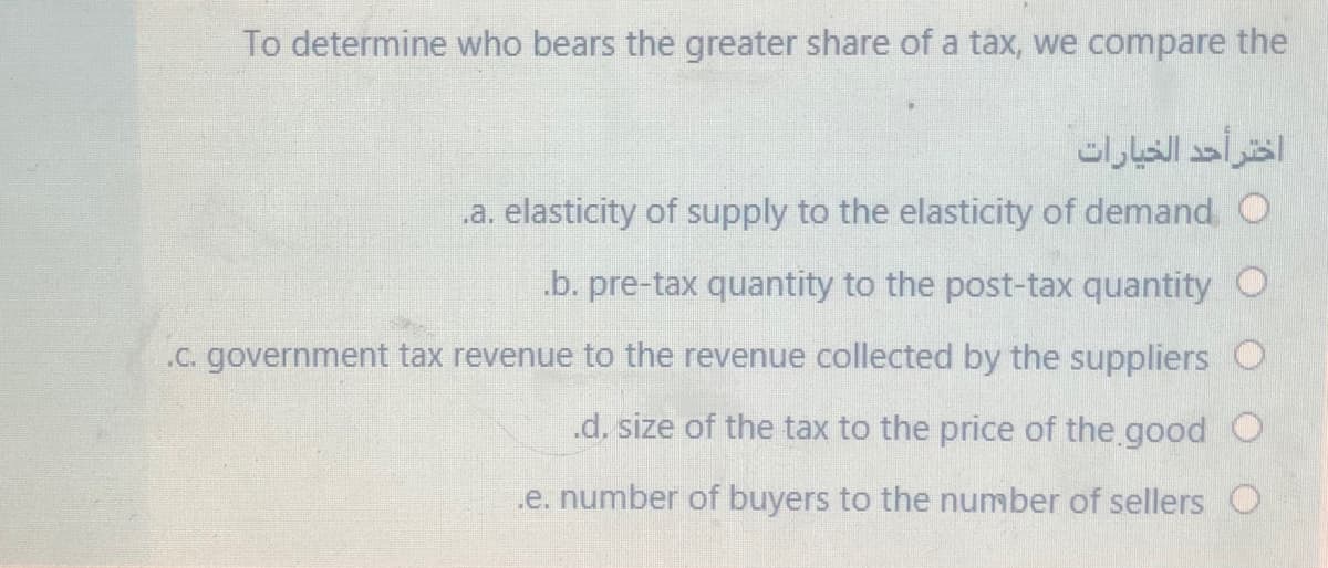 To determine who bears the greater share of a tax, we compare the
اختر أحد الخيارات
.a. elasticity of supply to the elasticity of demand O
.b. pre-tax quantity to the post-tax quantity O
.C. government tax revenue to the revenue collected by the suppliers O
.d. size of the tax to the price of the good O
.e. number of buyers to the number of sellers O
