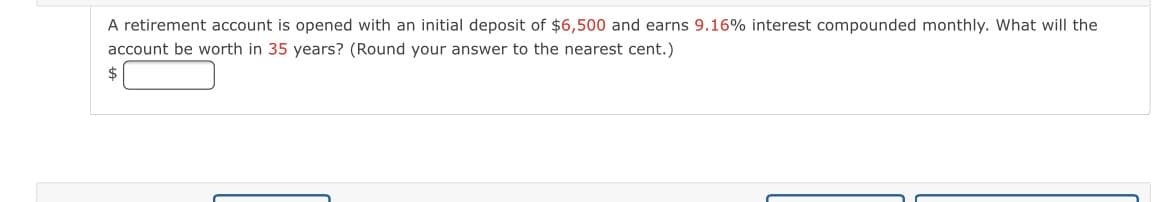 A retirement account is opened with an initial deposit of $6,500 and earns 9.16% interest compounded monthly. What will the
account be worth in 35 years? (Round your answer to the nearest cent.)
