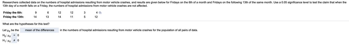 Researchers collected data on the numbers of hospital admissions resulting from motor vehicle crashes, and results are given below for Fridays on the 6th of a month and Fridays on the following 13th of the same month. Use a 0.05 significance level to test the claim that when the
13th day of a month falls on a Friday, the numbers of hospital admissions from motor vehicle crashes are not affected.
Friday the 6th:
6
12
12
Friday the 13th:
14
13
14
11
12
What are the hypotheses for this test?
Let µd
be the
mean of the differences
in the numbers of hospital admissions resulting from motor vehicle crashes for the population of all pairs of data.
Ho: Hd
H1: Hd + 0
m 5
