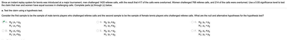 Since an instant replay system for tennis was introduced at a major tournament, men challenged 1420 referee calls, with the result that 417 of the calls were overturned. Women challenged 768 referee calls, and 214 of the calls were overturned. Use a 0.05 significance level to test
the claim that men and women have equal success in challenging calls. Complete parts (a) through (c) below.
a. Test the claim using a hypothesis test.
Consider the first sample to be the sample of male tennis players who challenged referee calls and the second sample to be the sample of female tennis players who challenged referee calls. What are the null and alternative hypotheses for the hypothesis test?
A. Ho: P1 = P2
H1: P1 # P2
В. Но Р1 2 Р2
C. Ho: P1 = P2
H1: P1 <P2
H:P1 #P2
O D. Ho: P1 sP2
H1: P1 # P2
O E. Ho: P1 = P2
H1: P1 > P2
O F. Ho: P1 # P2
H1: P1 = P2
