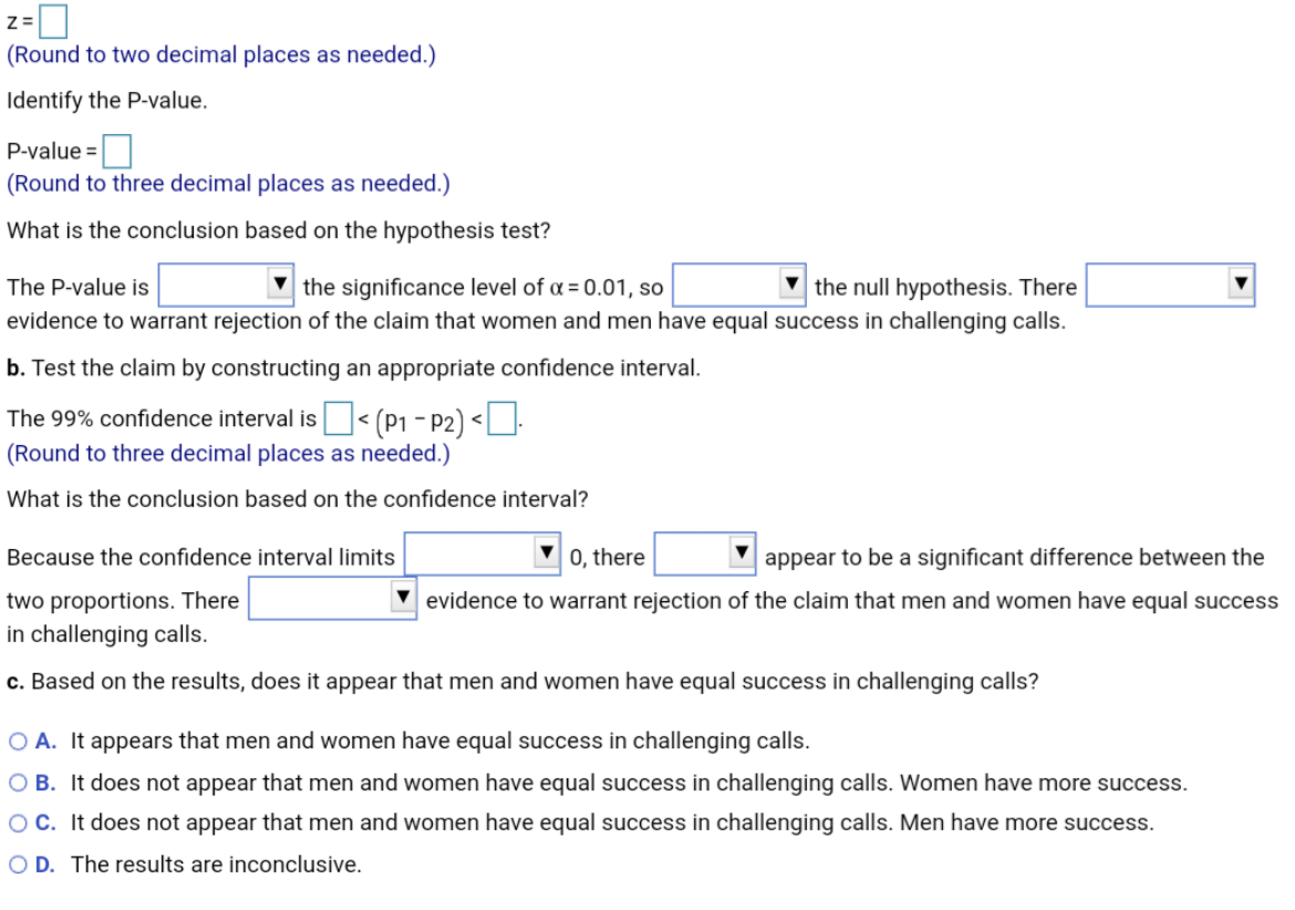 Z =
(Round to two decimal places as needed.)
Identify the P-value.
P-value =
(Round to three decimal places as needed.)
What is the conclusion based on the hypothesis test?
V the null hypothesis. There
▼ the significance level of a = 0.01, so
evidence to warrant rejection of the claim that women and men have equal success in challenging calls.
The P-value is
b. Test the claim by constructing an appropriate confidence interval.
The 99% confidence interval is< (P1 - P2) <U.
(Round to three decimal places as needed.)
What is the conclusion based on the confidence interval?
Because the confidence interval limits
0, there
appear to be a significant difference between the
two proportions. There
evidence to warrant rejection of the claim that men and women have equal success
in challenging calls.
c. Based on the results, does it appear that men and women have equal success in challenging calls?
O A. It appears that men and women have equal success in challenging calls.
O B. It does not appear that men and women have equal success in challenging calls. Women have more success.
OC. It does not appear that men and women have equal success in challenging calls. Men have more success.
O D. The results are inconclusive.
