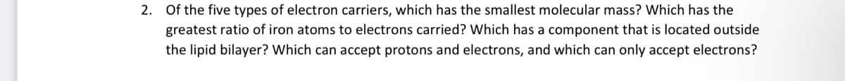 2. Of the five types of electron carriers, which has the smallest molecular mass? Which has the
greatest ratio of iron atoms to electrons carried? Which has a component that is located outside
the lipid bilayer? Which can accept protons and electrons, and which can only accept electrons?