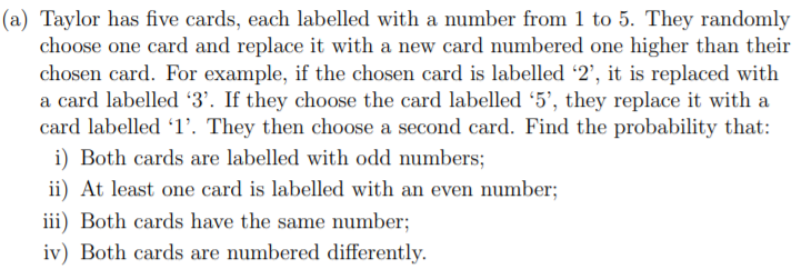 (a) Taylor has five cards, each labelled with a number from 1 to 5. They randomly
choose one card and replace it with a new card numbered one higher than their
chosen card. For example, if the chosen card is labelled '2', it is replaced with
a card labelled 3'. If they choose the card labelled '5', they replace it with a
card labelled 1’. They then choose a second card. Find the probability that:
i) Both cards are labelled with odd numbers;
ii) At least one card is labelled with an even number;
iii) Both cards have the same number;
iv) Both cards are numbered differently.
