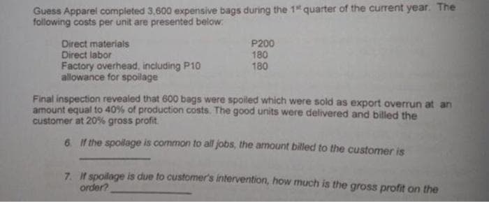 Guess Apparel completed 3,600 expensive bags during the 1" quarter of the current year. The
following costs per unit are presented below:
Direct materials
Direct labor
P200
180
180
Factory overhead, including P10
allowance for spoilage
Final inspection revealed that 600 bags were spoiled which were sold as export overrun at an
amount equal to 40% of production costs. The good units were delivered and billed the
customer at 20% gross profit
6. If the spoilage is common to all jobs, the amount billed to the customer is
7. spoilage is due to customer's intervention, how much is the gross profit on the
order?
