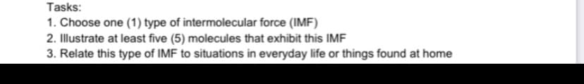 Tasks:
1. Choose one (1) type of intermolecular force (IMF)
2. Illustrate at least five (5) molecules that exhibit this IMF
3. Relate this type of IMF to situations in everyday life or things found at home
