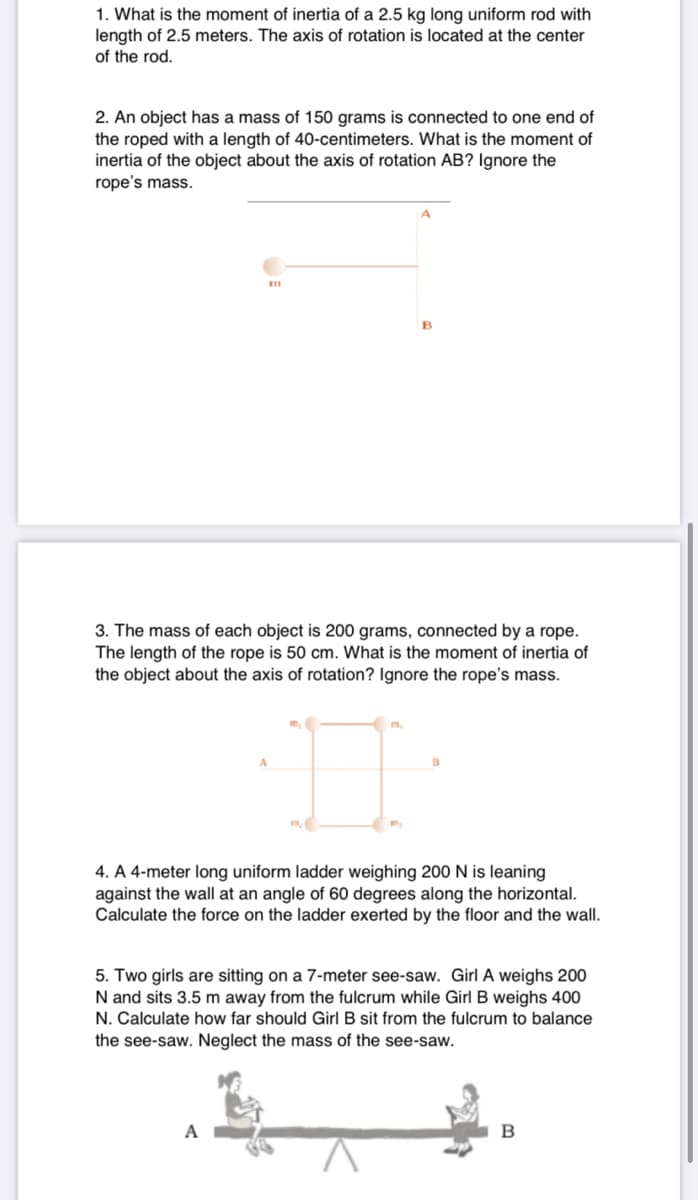 1. What is the moment of inertia of a 2.5 kg long uniform rod with
length of 2.5 meters. The axis of rotation is located at the center
of the rod.
2. An object has a mass of 150 grams is connected to one end of
the roped with a length of 40-centimeters. What is the moment of
inertia of the object about the axis of rotation AB? Ignore the
rope's mass.
11
B
3. The mass of each object is 200 grams, connected by a rope.
The length of the rope is 50 cm. What is the moment of inertia of
the object about the axis of rotation? Ignore the rope's mass.
m.
4. A 4-meter long uniform ladder weighing 200 N is leaning
against the wall at an angle of 60 degrees along the horizontal.
Calculate the force on the ladder exerted by the floor and the wall.
5. Two girls are sitting on a 7-meter see-saw. Girl A weighs 200
N and sits 3.5 m away from the fulcrum while Girl B weighs 400
N. Calculate how far should Girl B sit from the fulcrum to balance
the see-saw. Neglect the mass of the see-saw.
A
