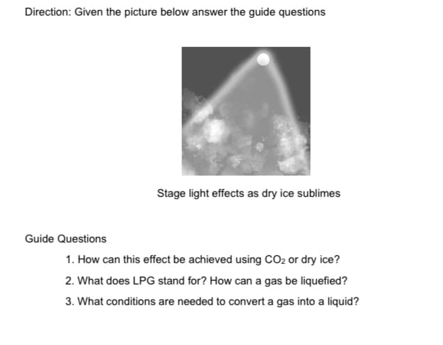 Direction: Given the picture below answer the guide questions
Stage light effects as dry ice sublimes
Guide Questions
1. How can this effect be achieved using CO2 or dry ice?
2. What does LPG stand for? How can a gas be liquefied?
3. What conditions are needed to convert a gas into a liquid?
