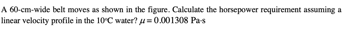 A 60-cm-wide belt moves as shown in the figure. Calculate the horsepower requirement assuming a
linear velocity profile in the 10°C water? u= 0.001308 Pa-s
