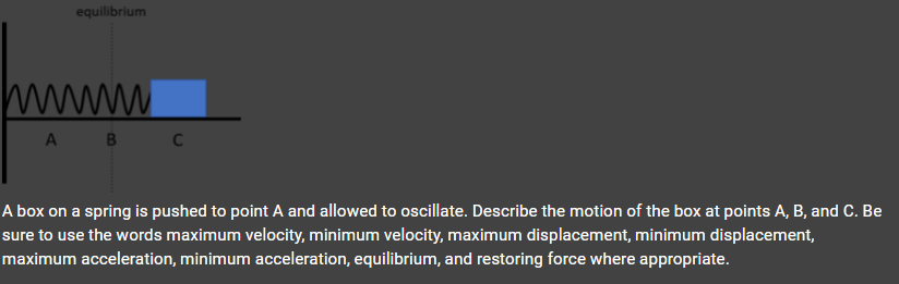 equilibrium
www
A B
A box on a spring is pushed to point A and allowed to oscillate. Describe the motion of the box at points A, B, and C. Be
sure to use the words maximum velocity, minimum velocity, maximum displacement, minimum displacement,
maximum acceleration, minimum acceleration, equilibrium, and restoring force where appropriate.
