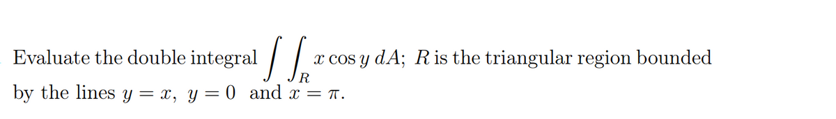 Evaluate the double integral / |
x cos y dA; Ris the triangular region bounded
by the lines y = x, y= 0 and x = T.
