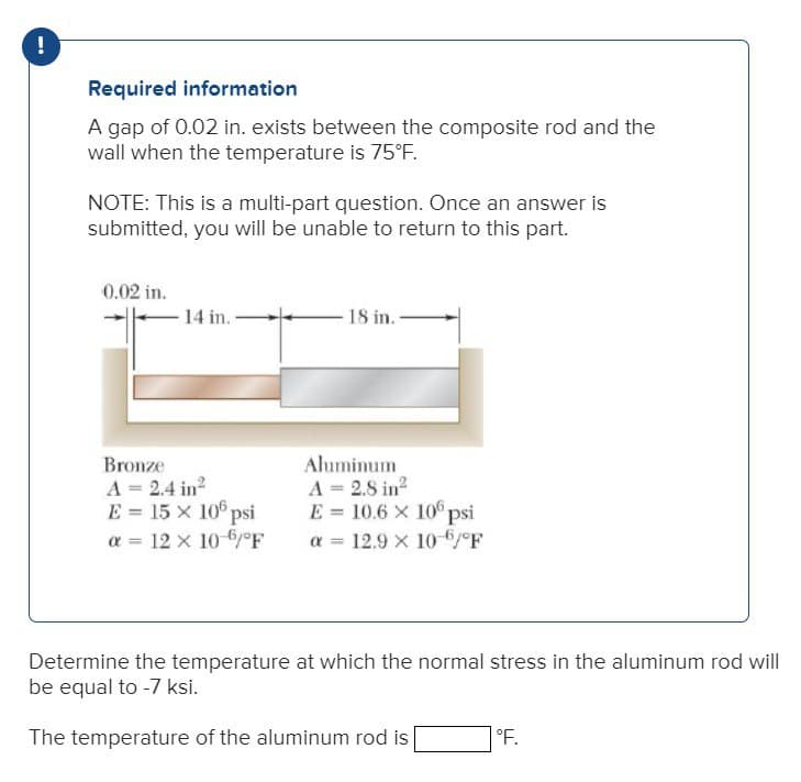 !
Required information
A gap of 0.02 in. exists between the composite rod and the
wall when the temperature is 75°F.
NOTE: This is a multi-part question. Once an answer is
submitted, you will be unable to return to this part.
0.02 in.
14 in.
Bronze
A = 2.4 in²
E = 15 x 106 psi
α = 12 × 10-6/°F
18 in.
Aluminum
A = 2.8 in²
E = 10.6 x 106 psi
α 12.9 x 10-6/°F
Determine the temperature at which the normal stress in the aluminum rod will
be equal to -7 ksi.
The temperature of the aluminum rod is
°F.