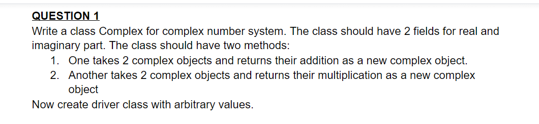 QUESTION 1
Write a class Complex for complex number system. The class should have 2 fields for real and
imaginary part. The class should have two methods:
1. One takes 2 complex objects and returns their addition as a new complex object.
2. Another takes 2 complex objects and returns their multiplication as a new complex
object
Now create driver class with arbitrary values.
