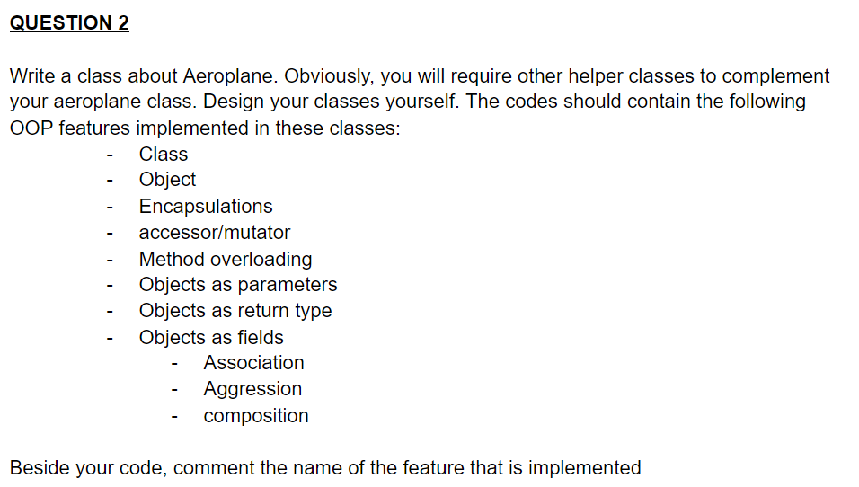 QUESTION 2
Write a class about Aeroplane. Obviously, you will require other helper classes to complement
your aeroplane class. Design your classes yourself. The codes should contain the following
OOP features implemented in these classes:
Class
Object
Encapsulations
accessor/mutator
Method overloading
Objects as parameters
Objects as return type
Objects as fields
Association
Aggression
composition
Beside your code, comment the name of the feature that is implemented
