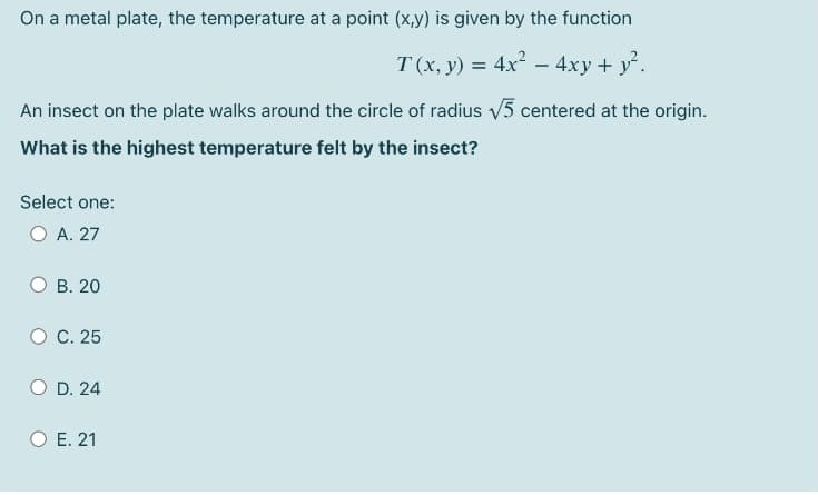 On a metal plate, the temperature at a point (x,y) is given by the function
T (x, y) = 4x - 4xy + y.
An insect on the plate walks around the circle of radius v5 centered at the origin.
What is the highest temperature felt by the insect?
Select one:
O A. 27
B. 20
C. 25
O D. 24
O E. 21
