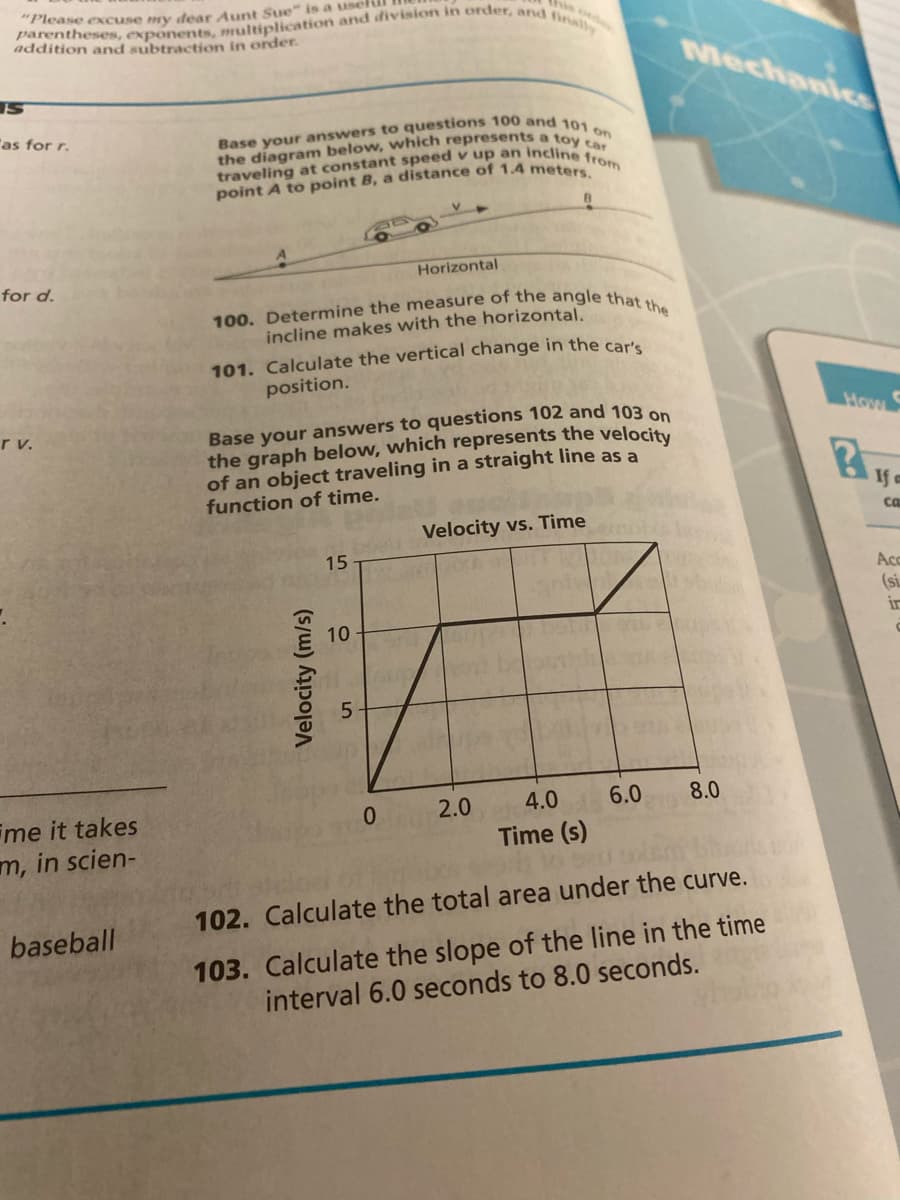 this orde
parentheses, exponents, multiplication and division in order, and finally
"Please excuse my dear Aunt Sue" is a use
addition and subtraction in order.
S
"as for r.
for d.
r v.
me it takes
m, in scien-
baseball
Base your answers to questions 100 and 101 on
the diagram below, which represents a toy car
traveling at constant speed v up an incline from
point A to point B, a distance of 1.4 meters.
100. Determine the measure of the angle that the
incline makes with the horizontal.
101. Calculate the vertical change in the car's
position.
Velocity (m/s)
Base your answers to questions 102 and 103 on
the graph below, which represents the velocity
of an object traveling in a straight line as a
function of time.
15
Horizontal
10
5
0
B
Velocity vs. Time
XA
2.0
4.0
Time (s)
6.0
Mechanics
8.0
102. Calculate the total area under the curve.
103. Calculate the slope of the line in the time
interval 6.0 seconds to 8.0 seconds.
How
ca
Acc
(si
ir
C