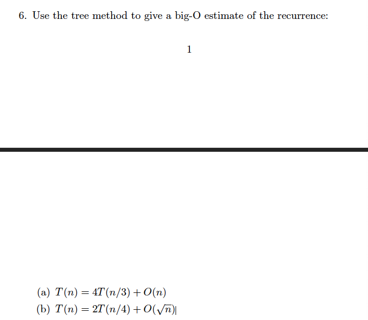6. Use the tree method to give a big-O estimate of the recurrence:
1
(а) Т(п) — 4T(п/3) + O(п)
(b) T(п) — 2T (п/4) + O(/m)
