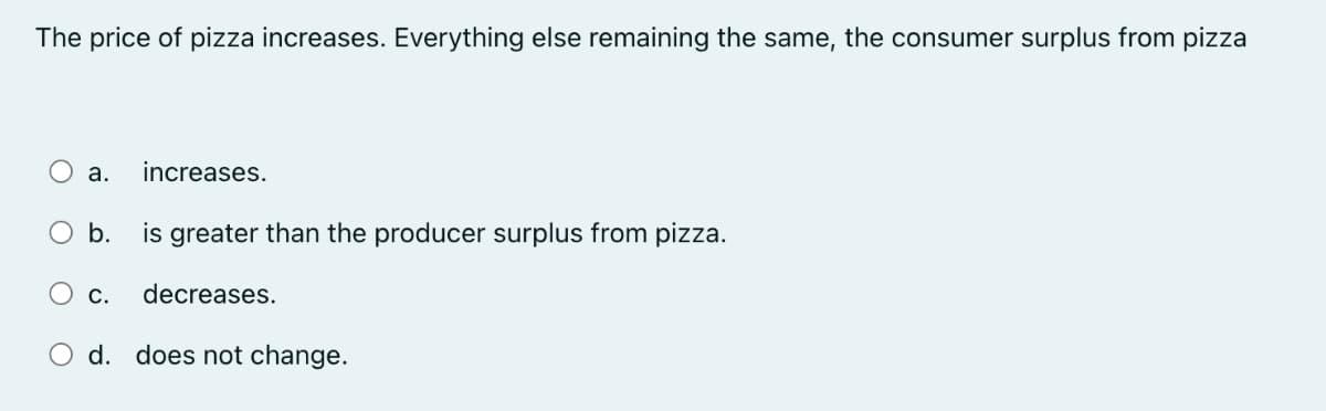 The price of pizza increases. Everything else remaining the same, the consumer surplus from pizza
a.
increases.
b.
is greater than the producer surplus from pizza.
decreases.
d. does not change.
O c.