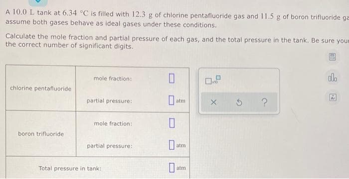 A 10.0 L tank at 6.34 °C is filled with 12.3 g of chlorine pentafluoride gas and 11.5 g of boron trifluoride ga
assume both gases behave as ideal gases under these conditions.
Calculate the mole fraction and partial pressure of each gas, and the total pressure in the tank. Be sure your
the correct number of significant digits.
chlorine pentafluoride
boron trifluoride
mole fraction:
partial pressure:
mole fraction:
partial pressure:
Total pressure in tank:
0
0
atm
0
Da
0
atm
atm
X 5 ?
olo