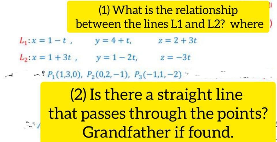 (1) What is the relationship
between the lines L1 and L2? where )
L:x = 1-t,
y = 4 + t,
z = 2+3t
L2:x = 1+ 3t ,
y = 1- 2t,
z = -3t
- P(1,3,0), P2(0,2, – 1), P3(-1,1,-2) -
(2) Is there a straight line
that passes through the points?
Grandfather if found.
