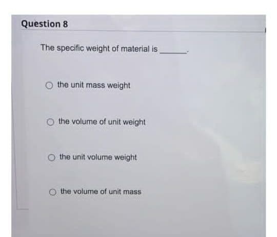 Question 8
The specific weight of material is
the unit mass weight
the volume of unit weight
the unit volume weight
the volume of unit mass
