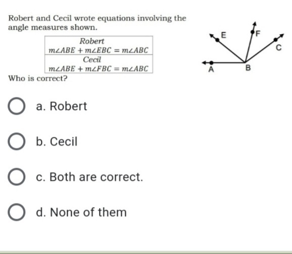 Robert and Cecil wrote equations involving the
angle measures shown.
E
Robert
MLABE + M¿EBC = M2ABC
Cecil
MLABE + M2FBC = MLABC
A
B
Who is correct?
O a. Robert
b. Cecil
c. Both are correct.
O d. None of them
