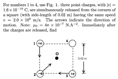 For numbers 1 to 4, use Fig. 1. three point charges, with |e] =
1.6 x 10-19 C, are simultaneously released from the corners of
a square (with side-length of 0.02 m) having the same speed
v=2.0 x 108 m/s. The arrows indicate the direction of
motion. Note: o = 4 x 10-7 N.A-². Immediately after
the charges are released, find
1 (te)
2(-e
4
te)
3
↑
0.02 m