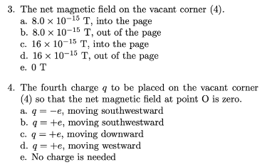 3. The net magnetic field on the vacant corner (4).
a. 8.0 x 10-15 T, into the page
b. 8.0 x 10-15 T, out of the page
c. 16 x 10-15 T, into the page
d. 16 x 10-15 T, out of the page
e. 0 T
4. The fourth charge q to be placed on the vacant corner
(4) so that the net magnetic field at point O is zero.
a. q = -e, moving southwestward
+e, moving southwestward
b. q
=
c. q +e, moving downward
d. q +e, moving westward
e. No charge is needed
=