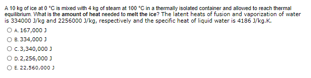 A 10 kg of ice at 0 °C is mixed with 4 kg of steam at 100 °C in a thermally isolated container and allowed to reach thermal
equilibrium. What is the amount of heat needed to melt the ice? The latent heats of fusion and vaporization of water
is 334000 J/kg and 2256000 J/kg, respectively and the specific heat of liquid water is 4186 J/kg.K.
O A. 167,000 J
O B. 334,000 J
O c. 3,340,000 J
O D.2,256,000 J
O E. 22,560,000 J
