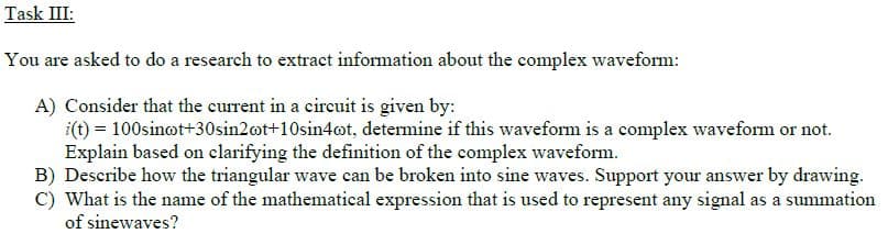 Task III:
You are asked to do a research to extract information about the complex waveform:
A) Consider that the current in a circuit is given by:
i(t) = 100sinot+30sin2ot+10sin4ot, determine if this waveform is a complex waveform or not.
Explain based on clarifying the definition of the complex waveform.
B) Describe how the triangular wave can be broken into sine waves. Support your answer by drawing.
C) What is the name of the mathematical expression that is used to represent any signal as a summation
of sinewaves?
