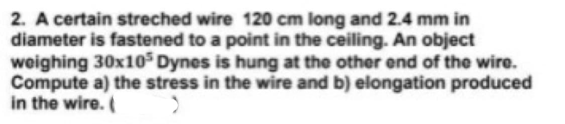 2. A certain streched wire 120 cm long and 2.4 mm in
diameter is fastened to a point in the ceiling. An object
weighing 30x10$ Dynes is hung at the other end of the wire.
Compute a) the stress in the wire and b) elongation produced
in the wire.
