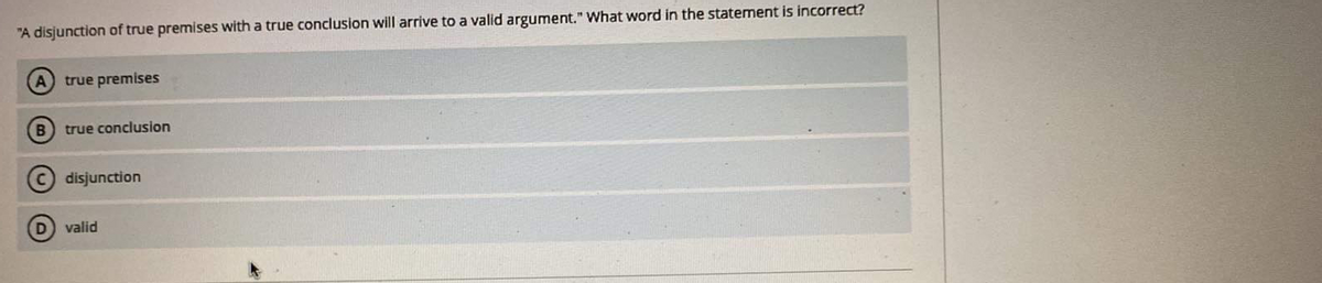 "A disjunction of true premises with a true conclusion will arrive to a valid argument." What word in the statement is incorrect?
A true premises
B
true conclusion
disjunction
D valid
