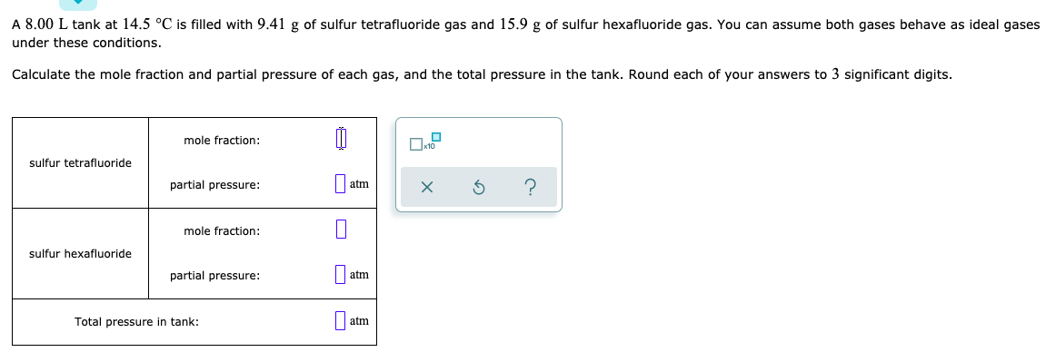 A 8.00 L tank at 14.5 °C is filled with 9.41 g of sulfur tetrafluoride gas and 15.9 g of sulfur hexafluoride gas. You can assume both gases behave as ideal gases
under these conditions.
Calculate the mole fraction and partial pressure of each gas, and the total pressure in the tank. Round each of your answers to 3 significant digits.
mole fraction:
sulfur tetrafluoride
partial pressure:
|atm
mole fraction:
sulfur hexafluoride
partial pressure:
|| atm
Total pressure in tank:
atm
O

