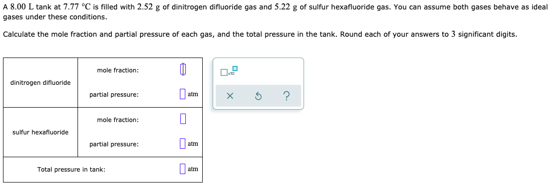 A 8.00 L tank at 7.77 °C is filled with 2.52 g of dinitrogen difluoride gas and 5.22 g of sulfur hexafluoride gas. You can assume both gases behave as ideal
gases under these conditions.
Calculate the mole fraction and partial pressure of each gas, and the total pressure in the tank. Round each of your answers to 3 significant digits.
mole fraction:
dinitrogen difluoride
partial pressure:
atm
mole fraction:
sulfur hexafluoride
partial pressure:
atm
Total pressure in tank:
atm
