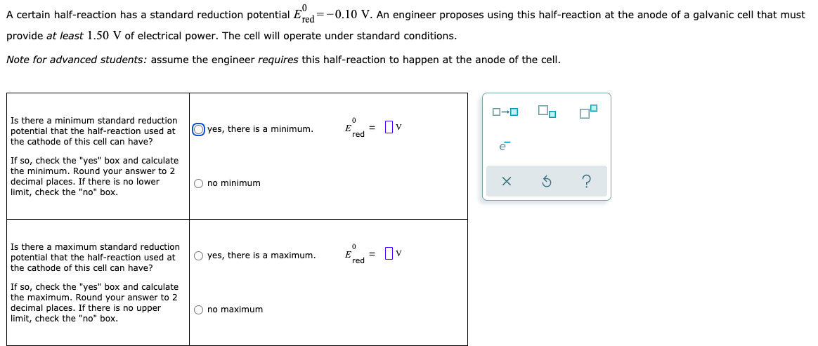 A certain half-reaction has a standard reduction potential Ered=-0.10 V. An engineer proposes using this half-reaction at the anode of a galvanic cell that must
provide at least 1.50 V of electrical power. The cell will operate under standard conditions.
Note for advanced students: assume the engineer requires this half-reaction to happen at the anode of the cell.
Is there a minimum standard reduction
potential that the half-reaction used at
the cathode of this cell can have?
E
red
= Ov
O yes, there is a minimum.
If so, check the "yes" box and calculate
the minimum. Round your answer to 2
decimal places. If there is no lower
limit, check the "no" box.
O no minimum
?
Is there a maximum standard reduction
potential that the half-reaction used at
the cathode of this cell can have?
O yes, there is a maximum.
E
red
= Ov
If so, check the "yes" box and calculate
the maximum. Round your answer to 2
decimal places. If there is no upper
limit, check the "no" box.
O no maximum
