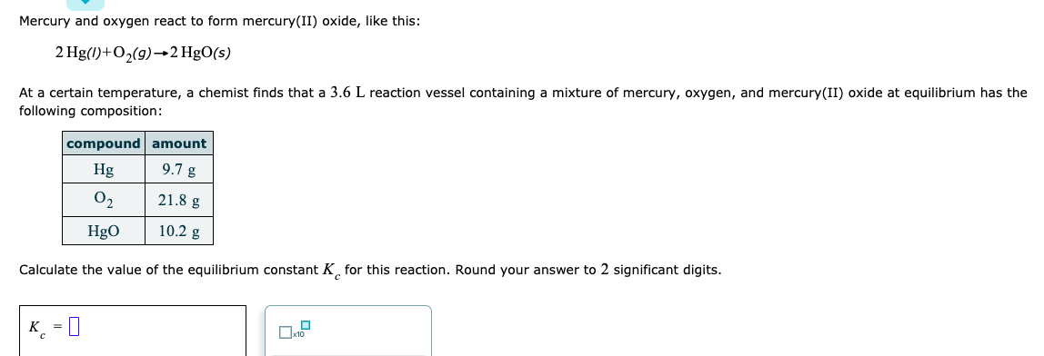 Mercury and oxygen react to form mercury(II) oxide, like this:
2 Hg(1)+O2(g)→2 HgO(5)
At a certain temperature, a chemist finds that a 3.6 L reaction vessel containing a mixture of mercury, oxygen, and mercury(II) oxide at equilibrium has the
following composition:
compound amount
Hg
9.7 g
O2
21.8 g
HgO
10.2 g
Calculate the value of the equilibrium constant K̟ for this reaction. Round your answer to 2 significant digits.
K_ = 0
