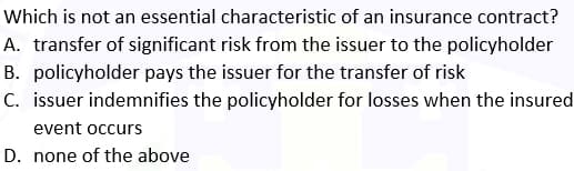 Which is not an essential characteristic of an insurance contract?
A. transfer of significant risk from the issuer to the policyholder
B. policyholder pays the issuer for the transfer of risk
C. issuer indemnifies the policyholder for losses when the insured
event occurs
D. none of the above