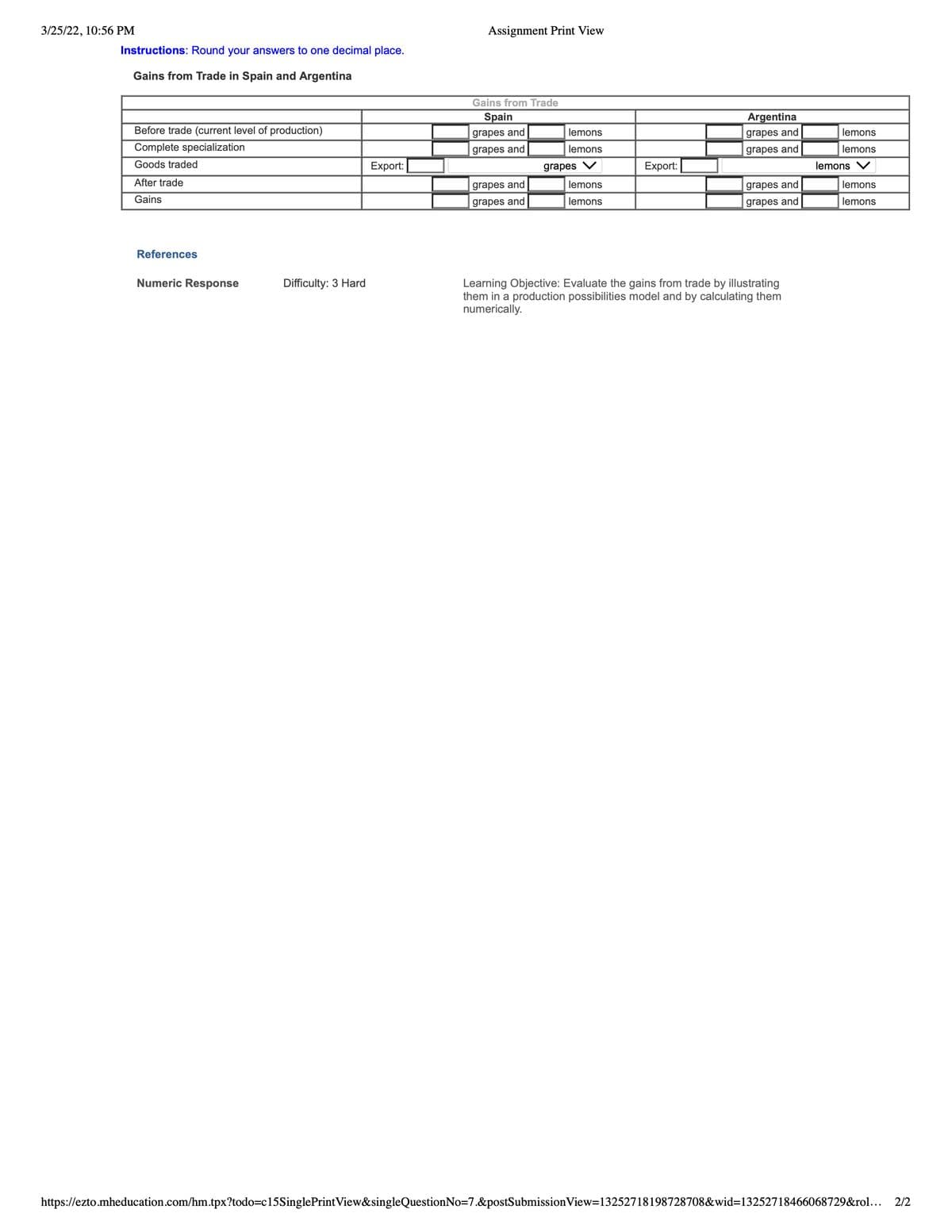 3/25/22, 10:56 PM
Assignment Print View
Instructions: Round your answers to one decimal place.
Gains from Trade in Spain and Argentina
Gains from Trade
Spain
Argentina
Before trade (current level of production)
grapes and
lemons
grapes and
lemons
Complete specialization
grapes and
lemons
grapes and
lemons
Goods traded
Export:
grapes V
Export:
lemons V
After trade
grapes and
lemons
grapes and
lemons
Gains
grapes and
lemons
grapes and
lemons
References
Numeric Response
Difficulty: 3 Hard
Learning Objective: Evaluate the gains from trade by illustrating
them in a production possibilities model and by calculating them
numerically.
https://ezto.mheducation.com/hm.tpx?todo=c15SinglePrintView&singleQuestionNo=7.&postSubmissionView=13252718198728708&wid=13252718466068729&rol...
2/2
