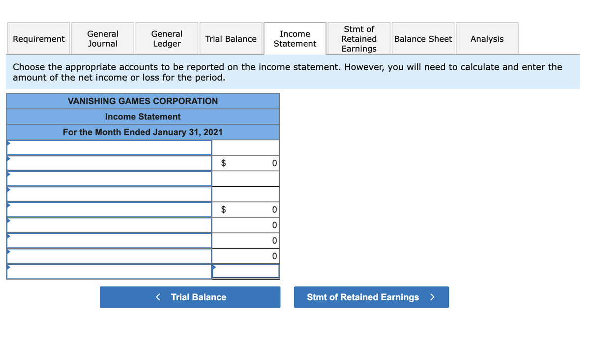 Requirement
General
Journal
General
Ledger
Trial Balance
VANISHING GAMES CORPORATION
Income Statement
For the Month Ended January 31, 2021
Choose the appropriate accounts to be reported on the income statement. However, you will need to calculate and enter the
amount of the net income or loss for the period.
GA
GA
$
Income
Statement
< Trial Balance
0
Stmt of
Retained
Earnings
0
0
0
0
Balance Sheet Analysis
Stmt of Retained Earnings >