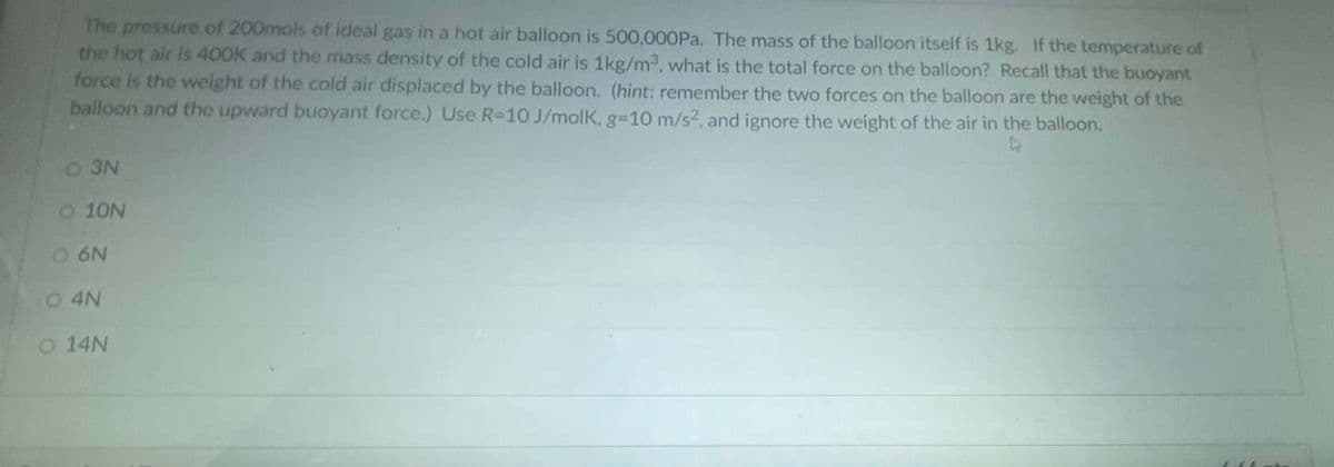 The pressure of 200mols of ideal gas in a hot air balloon is 500,000Pa. The mass of the balloon itself is 1kg. If the temperature of
the hot air is 400K and the mass density of the cold air is 1kg/m3, what is the total force on the balloon? Recall that the buoyant
force is the weight of the cold air displaced by the balloon. (hint: remember the two forces on the balloon are the weight of the
balloon and the upward buoyant force.) Use R-10 J/molk, g=10 m/s², and ignore the weight of the air in the balloon.
4
O 3N
O 10N
O 6N
O 4N
O 14N