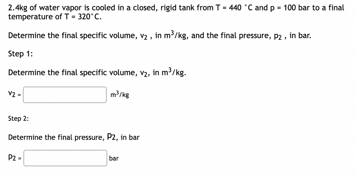 2.4kg of water vapor is cooled in a closed, rigid tank from T = 440 °C and p = 100 bar to a final
temperature of T = 320°C.
Determine the final specific volume, v₂, in m³/kg, and the final pressure, P2, in bar.
Step 1:
Determine the final specific volume, v2, in m³/kg.
V2 =
m³/kg
Step 2:
Determine the final pressure, P2, in bar
P2 =
bar