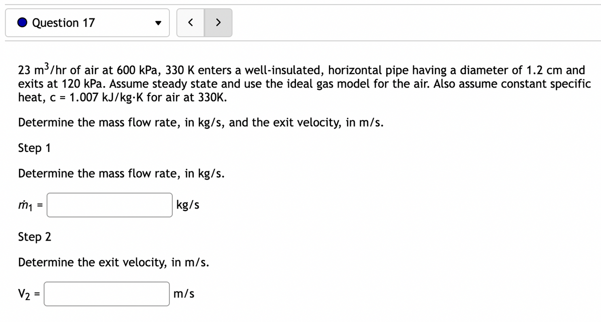 Question 17
23 m³/hr of air at 600 kPa, 330 K enters a well-insulated, horizontal pipe having a diameter of 1.2 cm and
exits at 120 kPa. Assume steady state and use the ideal gas model for the air. Also assume constant specific
heat, c = 1.007 kJ/kg-K for air at 330K.
Determine the mass flow rate, in kg/s, and the exit velocity, in m/s.
Step 1
Determine the mass flow rate, in kg/s.
m₁
=
kg/s
Step 2
Determine the exit velocity, in m/s.
V₂ =
>
m/s
